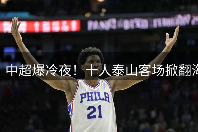 中超爆冷夜！十人泰山客场掀翻海港 于金永三度救主成关键先生