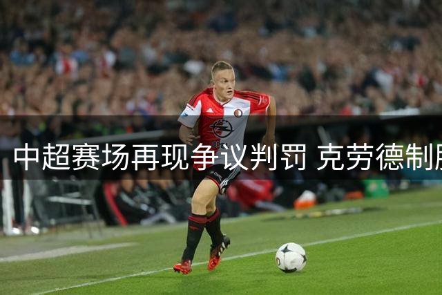 中超赛场再现争议判罚 克劳德制胜头球助海港小胜新鹏城