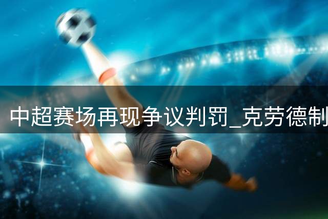 中超赛场再现争议判罚 克劳德制胜头球助海港小胜新鹏城