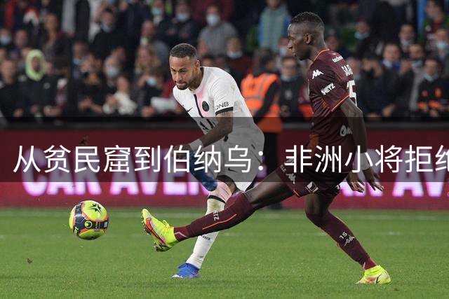 从贫民窟到伯纳乌：非洲小将拒绝全欧豪门终获皇马亿元合约