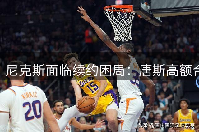 尼克斯面临续约困局：唐斯高额合同恐成球队重建隐患