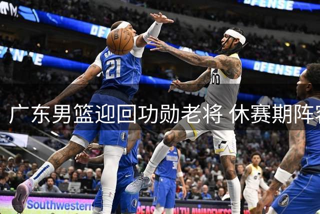 广东男篮迎回功勋老将 休赛期阵容调整接近收官