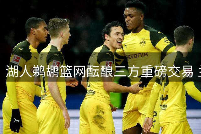 湖人鹈鹕篮网酝酿三方重磅交易 兰德尔有望回归洛杉矶