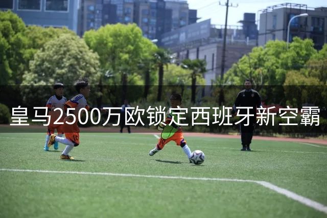 皇马2500万欧锁定西班牙新空霸 1米94锋线高塔补全穆帅战术版图