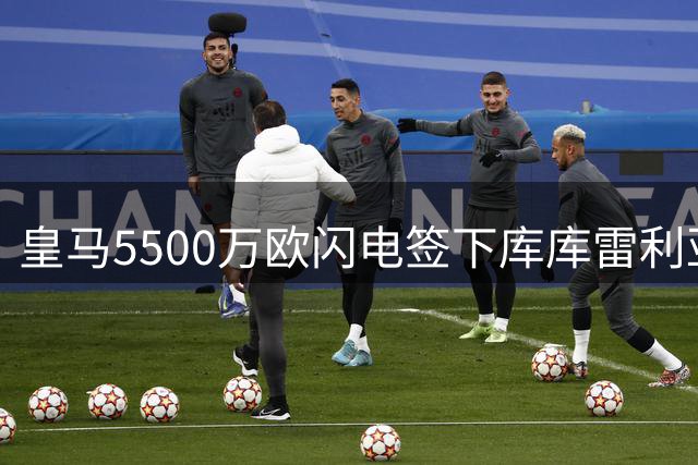 皇马5500万欧闪电签下库库雷利亚 世界杯前豪赌终获丰厚回报