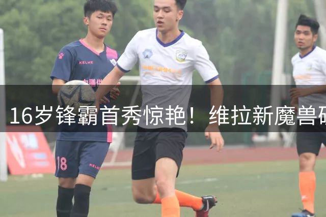 16岁锋霸首秀惊艳！维拉新魔兽破门引埃梅里暗喜 英超首秀倒计时